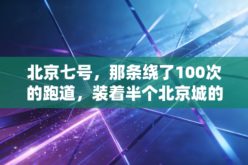 北京七号,那条绕了100次的跑道,装着半个北京城的烟火与心跳 北京七号,那条绕了100次的跑道,装着半个北京城的烟火与心跳