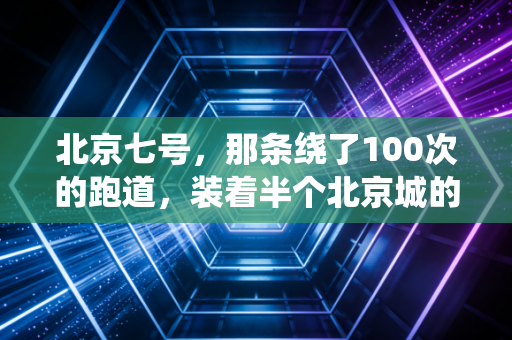 北京七号，那条绕了100次的跑道，装着半个北京城的烟火与心跳