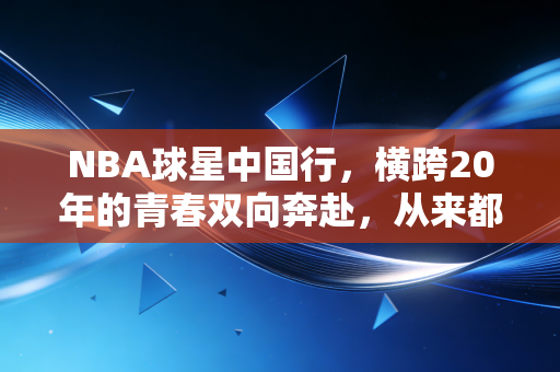 NBA球星中国行，横跨20年的青春双向奔赴，从来都不只是商业走秀