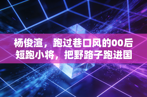 杨俊渲，跑过巷口风的00后短跑小将，把野路子跑进国家队预备席