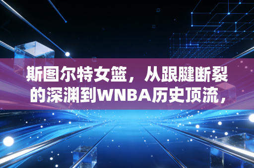 斯图尔特女篮，从跟腱断裂的深渊到WNBA历史顶流，她活成了所有女孩的反脆弱样本