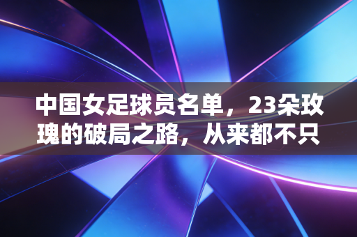 中国女足球员名单,23朵玫瑰的破局之路,从来都不只是铿锵两个字 中国女足球员名单,23朵玫瑰的破局之路,从来都不只是铿锵两个字