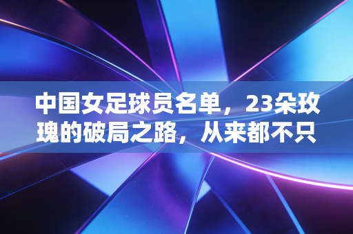 中国女足球员名单，23朵玫瑰的破局之路，从来都不只是铿锵两个字