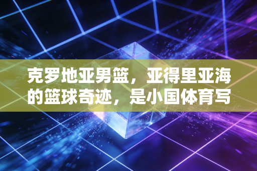 克罗地亚男篮，亚得里亚海的篮球奇迹，是小国体育写给世界的情书