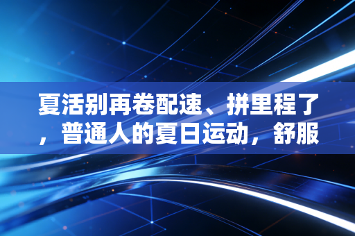夏活别再卷配速、拼里程了，普通人的夏日运动，舒服才是第一要义