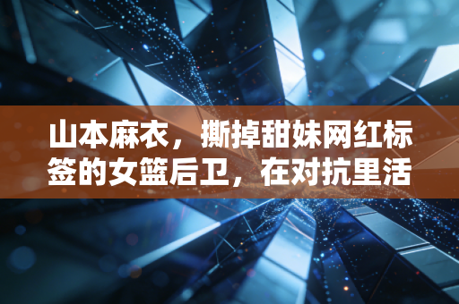 山本麻衣，撕掉甜妹网红标签的女篮后卫，在对抗里活成了另一种热血范本