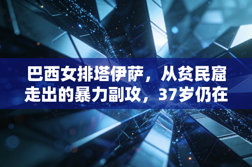 巴西女排塔伊萨，从贫民窟走出的暴力副攻，37岁仍在定义不被规训的人生