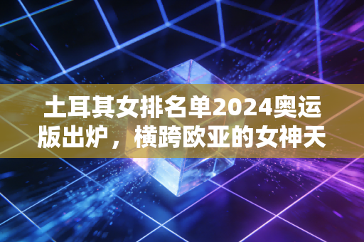 土耳其女排名单2024奥运版出炉,横跨欧亚的女神天团,藏着最适合普通人的成长公式 土耳其女排名单2024奥运版出炉,横跨欧亚的女神天团,藏着最适合普通人的成长公式