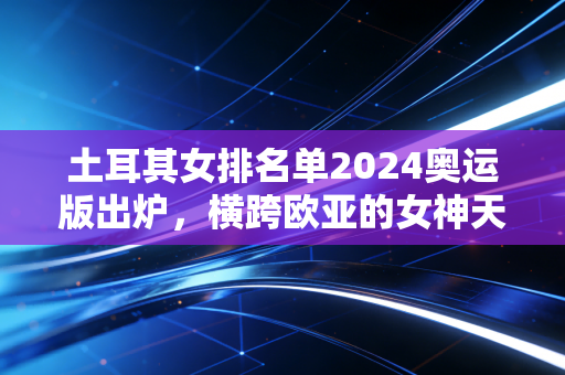 土耳其女排名单2024奥运版出炉，横跨欧亚的女神天团，藏着最适合普通人的成长公式