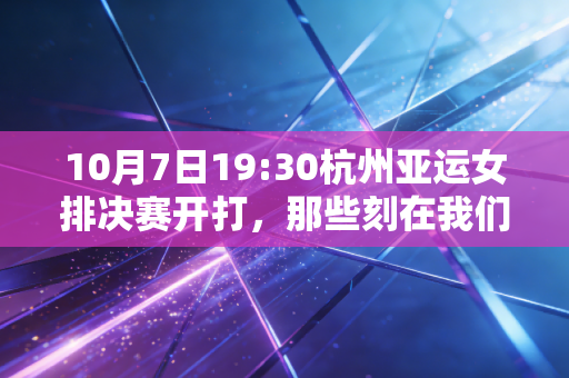 10月7日19:30杭州亚运女排决赛开打，那些刻在我们生活里的女排记忆，从来不止胜负