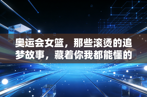 奥运会女篮,那些滚烫的追梦故事,藏着你我都能懂的普通人成长密码 奥运会女篮,那些滚烫的追梦故事,藏着你我都能懂的普通人成长密码
