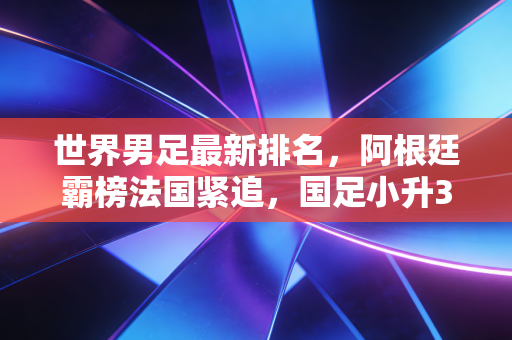 世界男足最新排名,阿根廷霸榜法国紧追,国足小升3位背后是冷思考还是真曙光? 世界男足最新排名,阿根廷霸榜法国紧追,国足小升3位背后是冷思考还是真曙光?