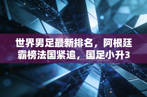 世界男足最新排名,阿根廷霸榜法国紧追,国足小升3位背后是冷思考还是真曙光? 世界男足最新排名,阿根廷霸榜法国紧追,国足小升3位背后是冷思考还是真曙光?