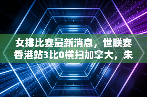 女排比赛最新消息,世联赛香港站3比0横扫加拿大,朱婷回归首秀落泪的背后,是每个普通人都懂的「咬牙硬扛」 女排比赛最新消息,世联赛香港站3比0横扫加拿大,朱婷回归首秀落泪的背后,是每个普通人都懂的「咬牙硬扛」