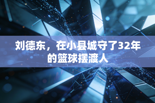 刘德东,在小县城守了32年的篮球摆渡人 刘德东,在小县城守了32年的篮球摆渡人