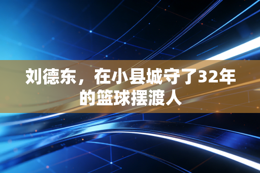 刘德东,在小县城守了32年的篮球摆渡人 刘德东,在小县城守了32年的篮球摆渡人