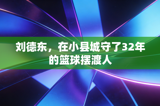 刘德东，在小县城守了32年的篮球摆渡人