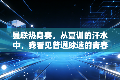 曼联热身赛，从夏训的汗水中，我看见普通球迷的青春又活过来了