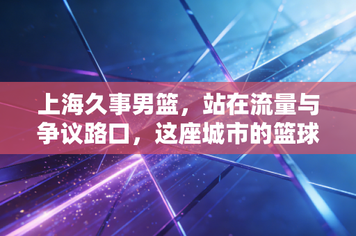 上海久事男篮，站在流量与争议路口，这座城市的篮球记忆该往哪走？
