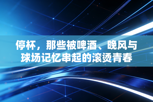 停杯，那些被啤酒、晚风与球场记忆串起的滚烫青春