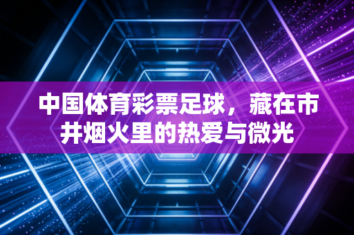 中国体育彩票足球，藏在市井烟火里的热爱与微光