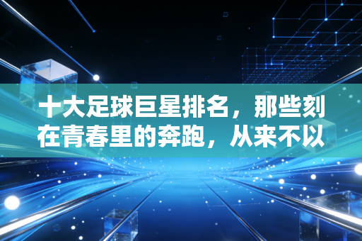 十大足球巨星排名,那些刻在青春里的奔跑,从来不以奖杯论胜负 十大足球巨星排名,那些刻在青春里的奔跑,从来不以奖杯论胜负