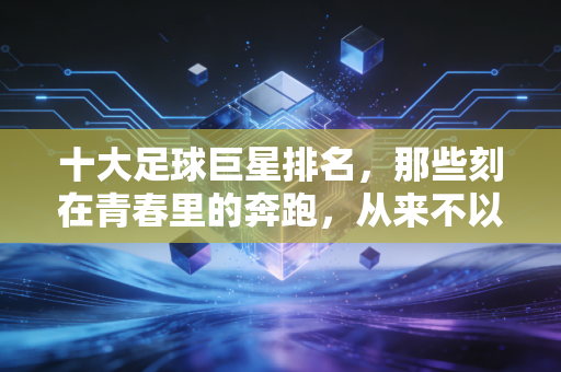 十大足球巨星排名，那些刻在青春里的奔跑，从来不以奖杯论胜负