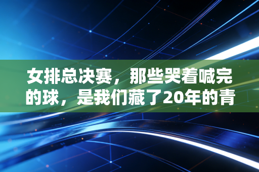 女排总决赛，那些哭着喊完的球，是我们藏了20年的青春注脚