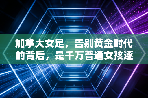 加拿大女足，告别黄金时代的背后，是千万普通女孩逐梦的缩影