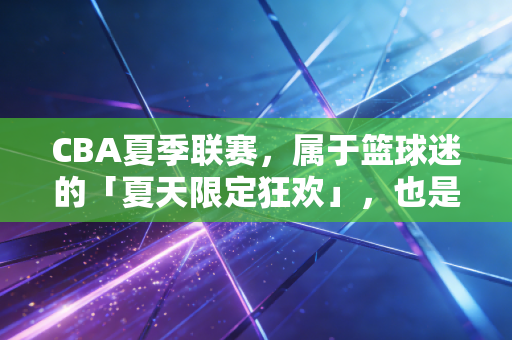 CBA夏季联赛,属于篮球迷的「夏天限定狂欢」,也是中国篮球最踏实的脚印 CBA夏季联赛,属于篮球迷的「夏天限定狂欢」,也是中国篮球最踏实的脚印