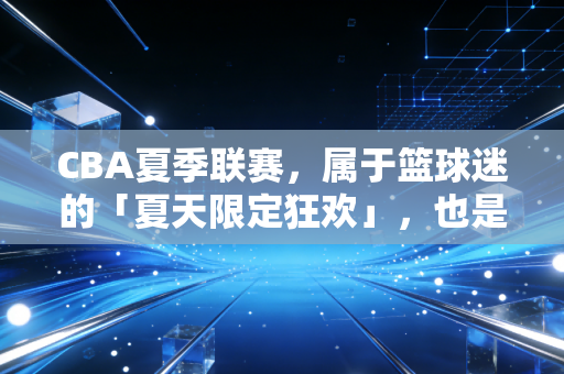 CBA夏季联赛，属于篮球迷的「夏天限定狂欢」，也是中国篮球最踏实的脚印