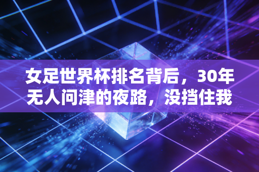 女足世界杯排名背后,30年无人问津的夜路,没挡住我们追世界的脚步 女足世界杯排名背后,30年无人问津的夜路,没挡住我们追世界的脚步
