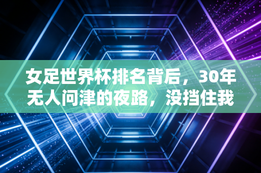 女足世界杯排名背后,30年无人问津的夜路,没挡住我们追世界的脚步 女足世界杯排名背后,30年无人问津的夜路,没挡住我们追世界的脚步