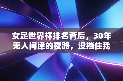 女足世界杯排名背后，30年无人问津的夜路，没挡住我们追世界的脚步