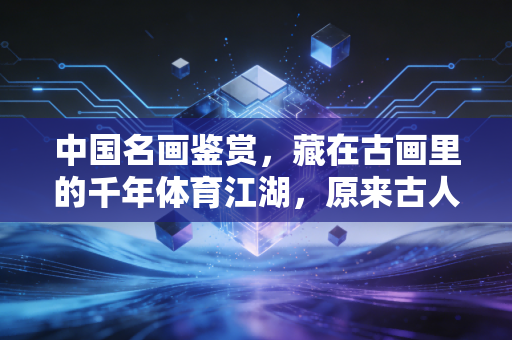 中国名画鉴赏，藏在古画里的千年体育江湖，原来古人比我们还会玩