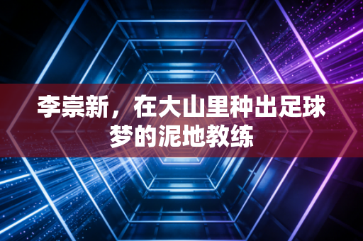 李崇新,在大山里种出足球梦的泥地教练 李崇新,在大山里种出足球梦的泥地教练