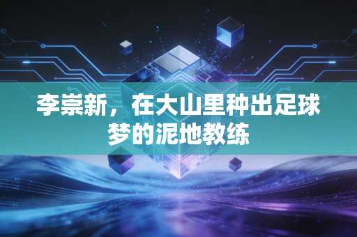 李崇新,在大山里种出足球梦的泥地教练 李崇新,在大山里种出足球梦的泥地教练