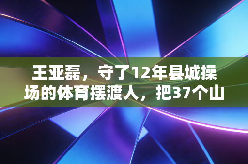 王亚磊,守了12年县城操场的体育摆渡人,把37个山区娃送进专业院校 王亚磊,守了12年县城操场的体育摆渡人,把37个山区娃送进专业院校