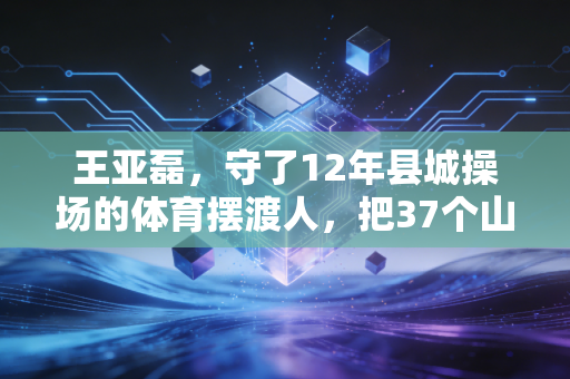 王亚磊,守了12年县城操场的体育摆渡人,把37个山区娃送进专业院校 王亚磊,守了12年县城操场的体育摆渡人,把37个山区娃送进专业院校