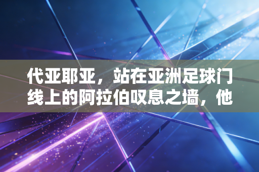 代亚耶亚，站在亚洲足球门线上的阿拉伯叹息之墙，他让我看懂平凡热爱的重量