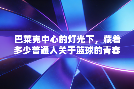 巴莱克中心的灯光下,藏着多少普通人关于篮球的青春碎梦 巴莱克中心的灯光下,藏着多少普通人关于篮球的青春碎梦