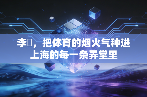 李崟,把体育的烟火气种进上海的每一条弄堂里 李崟,把体育的烟火气种进上海的每一条弄堂里