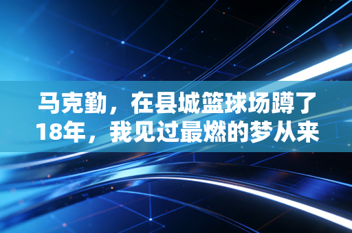 马克勤，在县城篮球场蹲了18年，我见过最燃的梦从来都不是NBA