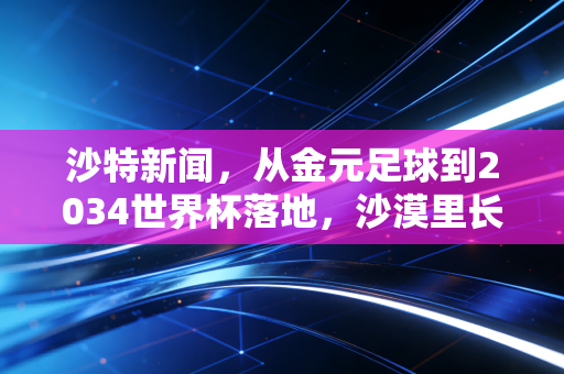 沙特新闻,从金元足球到2034世界杯落地,沙漠里长出的体育野心到底改变了什么 沙特新闻,从金元足球到2034世界杯落地,沙漠里长出的体育野心到底改变了什么