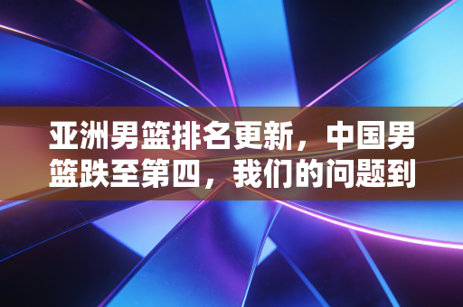 亚洲男篮排名更新,中国男篮跌至第四,我们的问题到底出在哪? 亚洲男篮排名更新,中国男篮跌至第四,我们的问题到底出在哪?