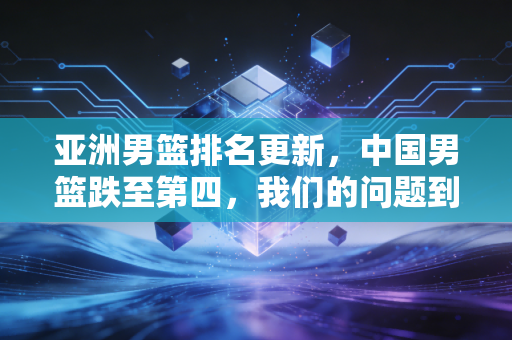 亚洲男篮排名更新,中国男篮跌至第四,我们的问题到底出在哪? 亚洲男篮排名更新,中国男篮跌至第四,我们的问题到底出在哪?