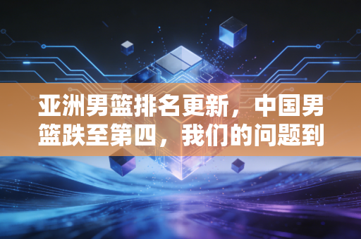 亚洲男篮排名更新，中国男篮跌至第四，我们的问题到底出在哪？