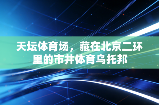 天坛体育场,藏在北京二环里的市井体育乌托邦 天坛体育场,藏在北京二环里的市井体育乌托邦