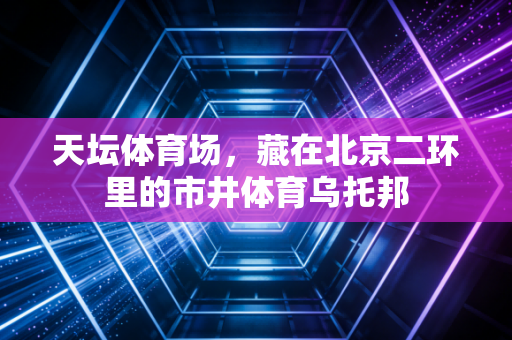 天坛体育场,藏在北京二环里的市井体育乌托邦 天坛体育场,藏在北京二环里的市井体育乌托邦