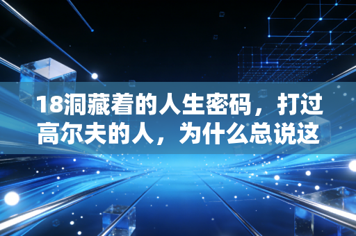 18洞藏着的人生密码,打过高尔夫的人,为什么总说这项运动是成年人的修行? 18洞藏着的人生密码,打过高尔夫的人,为什么总说这项运动是成年人的修行?